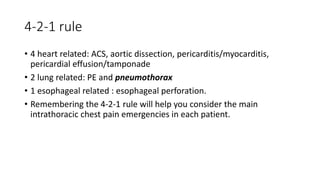 4-2-1 rule
• 4 heart related: ACS, aortic dissection, pericarditis/myocarditis,
pericardial effusion/tamponade
• 2 lung related: PE and pneumothorax
• 1 esophageal related : esophageal perforation.
• Remembering the 4-2-1 rule will help you consider the main
intrathoracic chest pain emergencies in each patient.
 