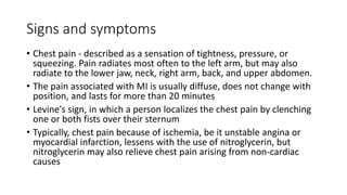 Signs and symptoms
• Chest pain - described as a sensation of tightness, pressure, or
squeezing. Pain radiates most often to the left arm, but may also
radiate to the lower jaw, neck, right arm, back, and upper abdomen.
• The pain associated with MI is usually diffuse, does not change with
position, and lasts for more than 20 minutes
• Levine's sign, in which a person localizes the chest pain by clenching
one or both fists over their sternum
• Typically, chest pain because of ischemia, be it unstable angina or
myocardial infarction, lessens with the use of nitroglycerin, but
nitroglycerin may also relieve chest pain arising from non-cardiac
causes
 