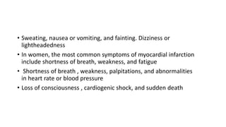 • Sweating, nausea or vomiting, and fainting. Dizziness or
lightheadedness
• In women, the most common symptoms of myocardial infarction
include shortness of breath, weakness, and fatigue
• Shortness of breath , weakness, palpitations, and abnormalities
in heart rate or blood pressure
• Loss of consciousness , cardiogenic shock, and sudden death
 