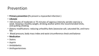 Prevention
• Primary prevention (To prevent a myocardial infarction )
• Lifestyle
• 150 minutes of moderate or 75 minutes of vigorous intensity aerobic exercise a
week. Keeping a healthy weight, drinking alcohol within the recommended limits,
and quitting smoking
• Dietary modifications: reducing unhealthy diets (excessive salt, saturated fat, and trans-
fat)
• Blood pressure, body mass index and waist circumference check and balance
• Medication
• Statins
• Aspirin
• Antidaibetics
• Antihypertensives
 