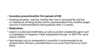 • Secondary prevention(after first episode of MI)
• Smoking cessation, exercise, healthy diet, low in saturated fat and low
in cholesterol, drinking alcohol within recommended limits, healthy weight.
Exercise is recommended to start gradually after 1–2 weeks.
• Medications
• Aspirin is continued indefinitely, as well as another antiplatelet agent such
as clopidogrel or ticagrelor ("dual antiplatelet therapy" or DAPT) for up to
twelve months
• Beta blocker such as metoprolol or carvedilol is recommended to be
started within 24 hours, provided there is no acute heart failure or heart
block.
 