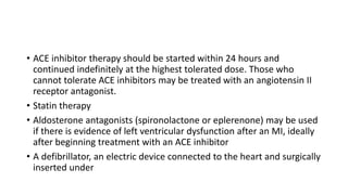• ACE inhibitor therapy should be started within 24 hours and
continued indefinitely at the highest tolerated dose. Those who
cannot tolerate ACE inhibitors may be treated with an angiotensin II
receptor antagonist.
• Statin therapy
• Aldosterone antagonists (spironolactone or eplerenone) may be used
if there is evidence of left ventricular dysfunction after an MI, ideally
after beginning treatment with an ACE inhibitor
• A defibrillator, an electric device connected to the heart and surgically
inserted under
 