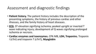 Assessment and diagnostic findings
• Patient history. The patient history includes the description of the
presenting symptoms, the history of previous cardiac and other
illnesses, and the family history of heart diseases.
• ECG. ST elevation signifying ischemia; peaked upright or inverted T
wave indicating injury; development of Q waves signifying prolonged
ischemia or necrosis.
• Cardiac enzymes and isoenzymes. CPK-MB, LDH, Troponins. Troponin
I (cTnI) and troponin T (cTnT), Myoglobin
 