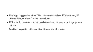 • Findings suggestive of NSTEMI include transient ST elevation, ST
depression, or new T wave inversions.
• ECG should be repeated at predetermined intervals or if symptoms
return.
• Cardiac troponin is the cardiac biomarker of choice.
 