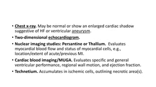 • Chest x-ray. May be normal or show an enlarged cardiac shadow
suggestive of HF or ventricular aneurysm.
• Two-dimensional echocardiogram.
• Nuclear imaging studies: Persantine or Thallium. Evaluates
myocardial blood flow and status of myocardial cells, e.g.,
location/extent of acute/previous MI.
• Cardiac blood imaging/MUGA. Evaluates specific and general
ventricular performance, regional wall motion, and ejection fraction.
• Technetium. Accumulates in ischemic cells, outlining necrotic area(s).
 
