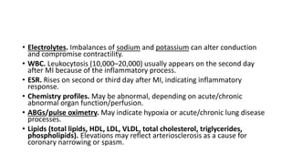 • Electrolytes. Imbalances of sodium and potassium can alter conduction
and compromise contractility.
• WBC. Leukocytosis (10,000–20,000) usually appears on the second day
after MI because of the inflammatory process.
• ESR. Rises on second or third day after MI, indicating inflammatory
response.
• Chemistry profiles. May be abnormal, depending on acute/chronic
abnormal organ function/perfusion.
• ABGs/pulse oximetry. May indicate hypoxia or acute/chronic lung disease
processes.
• Lipids (total lipids, HDL, LDL, VLDL, total cholesterol, triglycerides,
phospholipids). Elevations may reflect arteriosclerosis as a cause for
coronary narrowing or spasm.
 