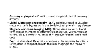 • Coronary angiography. Visualizes narrowing/occlusion of coronary
arteries
• Digital subtraction angiography (DSA). Technique used to visualize
status of arterial bypass grafts and to detect peripheral artery disease.
• Magnetic resonance imaging (MRI). Allows visualization of blood
flow, cardiac chambers or intraventricular septum, valves, vascular
lesions, plaque formations, areas of necrosis/infarction, and blood
clots.
• Exercise stress test. Determines cardiovascular response to activity
(often done in conjunction with thallium imaging in the recovery
phase).
 