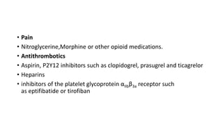 • Pain
• Nitroglycerine,Morphine or other opioid medications.
• Antithrombotics
• Aspirin, P2Y12 inhibitors such as clopidogrel, prasugrel and ticagrelor
• Heparins
• inhibitors of the platelet glycoprotein αIIbβ3a receptor such
as eptifibatide or tirofiban
 