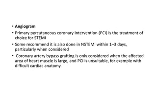 • Angiogram
• Primary percutaneous coronary intervention (PCI) is the treatment of
choice for STEMI
• Some recommend it is also done in NSTEMI within 1–3 days,
particularly when considered
• Coronary artery bypass grafting is only considered when the affected
area of heart muscle is large, and PCI is unsuitable, for example with
difficult cardiac anatomy.
 