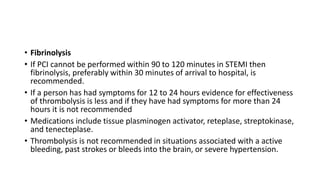 • Fibrinolysis
• If PCI cannot be performed within 90 to 120 minutes in STEMI then
fibrinolysis, preferably within 30 minutes of arrival to hospital, is
recommended.
• If a person has had symptoms for 12 to 24 hours evidence for effectiveness
of thrombolysis is less and if they have had symptoms for more than 24
hours it is not recommended
• Medications include tissue plasminogen activator, reteplase, streptokinase,
and tenecteplase.
• Thrombolysis is not recommended in situations associated with a active
bleeding, past strokes or bleeds into the brain, or severe hypertension.
 