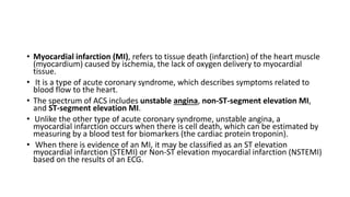 • Myocardial infarction (MI), refers to tissue death (infarction) of the heart muscle
(myocardium) caused by ischemia, the lack of oxygen delivery to myocardial
tissue.
• It is a type of acute coronary syndrome, which describes symptoms related to
blood flow to the heart.
• The spectrum of ACS includes unstable angina, non-ST-segment elevation MI,
and ST-segment elevation MI.
• Unlike the other type of acute coronary syndrome, unstable angina, a
myocardial infarction occurs when there is cell death, which can be estimated by
measuring by a blood test for biomarkers (the cardiac protein troponin).
• When there is evidence of an MI, it may be classified as an ST elevation
myocardial infarction (STEMI) or Non-ST elevation myocardial infarction (NSTEMI)
based on the results of an ECG.
 
