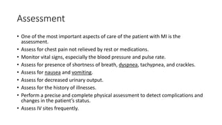 Assessment
• One of the most important aspects of care of the patient with MI is the
assessment.
• Assess for chest pain not relieved by rest or medications.
• Monitor vital signs, especially the blood pressure and pulse rate.
• Assess for presence of shortness of breath, dyspnea, tachypnea, and crackles.
• Assess for nausea and vomiting.
• Assess for decreased urinary output.
• Assess for the history of illnesses.
• Perform a precise and complete physical assessment to detect complications and
changes in the patient’s status.
• Assess IV sites frequently.
 