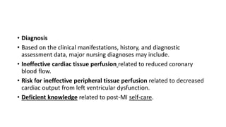 • Diagnosis
• Based on the clinical manifestations, history, and diagnostic
assessment data, major nursing diagnoses may include.
• Ineffective cardiac tissue perfusion related to reduced coronary
blood flow.
• Risk for ineffective peripheral tissue perfusion related to decreased
cardiac output from left ventricular dysfunction.
• Deficient knowledge related to post-MI self-care.
 