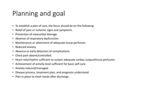 Planning and goal
• To establish a plan of care, the focus should be on the following:
• Relief of pain or ischemic signs and symptoms.
• Prevention of myocardial damage.
• Absence of respiratory dysfunction.
• Maintenance or attainment of adequate tissue perfusion.
• Reduced anxiety.
• Absence or early detection of complications.
• Chest pain absent/controlled.
• Heart rate/rhythm sufficient to sustain adequate cardiac output/tissue perfusion.
• Achievement of activity level sufficient for basic self-care.
• Anxiety reduced/managed.
• Disease process, treatment plan, and prognosis understood.
• Plan in place to meet needs after discharge.
 