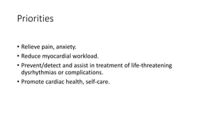 Priorities
• Relieve pain, anxiety.
• Reduce myocardial workload.
• Prevent/detect and assist in treatment of life-threatening
dysrhythmias or complications.
• Promote cardiac health, self-care.
 