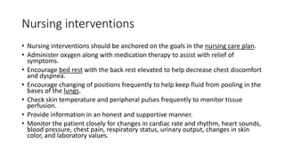 Nursing interventions
• Nursing interventions should be anchored on the goals in the nursing care plan.
• Administer oxygen along with medication therapy to assist with relief of
symptoms.
• Encourage bed rest with the back rest elevated to help decrease chest discomfort
and dyspnea.
• Encourage changing of positions frequently to help keep fluid from pooling in the
bases of the lungs.
• Check skin temperature and peripheral pulses frequently to monitor tissue
perfusion.
• Provide information in an honest and supportive manner.
• Monitor the patient closely for changes in cardiac rate and rhythm, heart sounds,
blood pressure, chest pain, respiratory status, urinary output, changes in skin
color, and laboratory values.
 