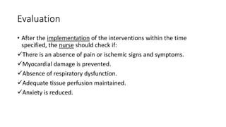Evaluation
• After the implementation of the interventions within the time
specified, the nurse should check if:
There is an absence of pain or ischemic signs and symptoms.
Myocardial damage is prevented.
Absence of respiratory dysfunction.
Adequate tissue perfusion maintained.
Anxiety is reduced.
 