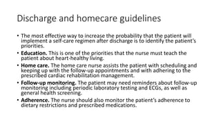 Discharge and homecare guidelines
• The most effective way to increase the probability that the patient will
implement a self-care regimen after discharge is to identify the patient’s
priorities.
• Education. This is one of the priorities that the nurse must teach the
patient about heart-healthy living.
• Home care. The home care nurse assists the patient with scheduling and
keeping up with the follow-up appointments and with adhering to the
prescribed cardiac rehabilitation management.
• Follow-up monitoring. The patient may need reminders about follow-up
monitoring including periodic laboratory testing and ECGs, as well as
general health screening.
• Adherence. The nurse should also monitor the patient’s adherence to
dietary restrictions and prescribed medications.
 