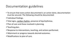 Documentation guidelines
• To ensure that every action documented is an action done, documentation
must be secured. The following should be documented:
Individual findings.
Vital signs, cardiac rhythm, presence of dysrhythmias.
Plan of care and those involved in planning.
Teaching plan.
Response to interventions, teaching, and actions performed.
Attainment or progress towards desired outcomes.
Modifications to plan of care.
 