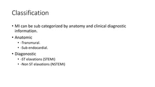 Classification
• MI can be sub categorized by anatomy and clinical diagnostic
information.
• Anatomic
• -Transmural.
• -Sub endocardial.
• Diagonostic
• -ST elavations (STEMI)
• -Non ST elavations (NSTEMI)
 