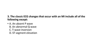3. The classic ECG changes that occur with an MI include all of the
following except:
• A. An absent P wave
B. An abnormal Q wave
C. T-wave inversion
D. ST segment elevation
 