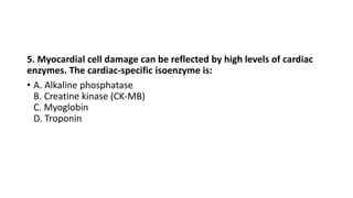 5. Myocardial cell damage can be reflected by high levels of cardiac
enzymes. The cardiac-specific isoenzyme is:
• A. Alkaline phosphatase
B. Creatine kinase (CK-MB)
C. Myoglobin
D. Troponin
 