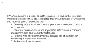 6.You're educating a patient about the causes of a myocardial infarction.
Which statement by the patient indicates they misunderstood your teaching
and requires you to re-educate them?
A. Coronary artery dissection can happen spontaneously and occurs
more in men.
B. The most common cause of a myocardial infarction is a coronary
spasm from illicit drug use or hypertension.
C. Patients who have coronary artery disease are at high risk for
developing a myocardial infarction.
D. Both A and B are incorrect.
•1.
 