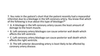 7. You note in the patient's chart that the patient recently had a myocardial
infarction due to a blockage in the left coronary artery. You know that which
of the following is true about this type of blockage?*
• A. A blockage in the left coronary artery causes the least amount of
damage to the heart muscle.
• B. Left coronary artery blockages can cause anterior wall death which
affects the left ventricle.
• C. Left coronary artery blockage can cause posterior wall death which
affects the right ventricle.
• D. The left anterior descending artery is least likely to be affected by
coronary artery disease.
 