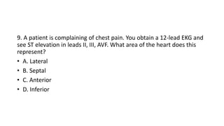 9. A patient is complaining of chest pain. You obtain a 12-lead EKG and
see ST elevation in leads II, III, AVF. What area of the heart does this
represent?
• A. Lateral
• B. Septal
• C. Anterior
• D. Inferior
 