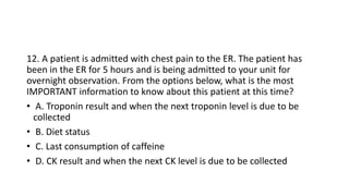 12. A patient is admitted with chest pain to the ER. The patient has
been in the ER for 5 hours and is being admitted to your unit for
overnight observation. From the options below, what is the most
IMPORTANT information to know about this patient at this time?
• A. Troponin result and when the next troponin level is due to be
collected
• B. Diet status
• C. Last consumption of caffeine
• D. CK result and when the next CK level is due to be collected
 