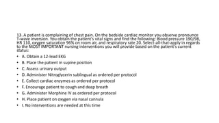 13. A patient is complaining of chest pain. On the bedside cardiac monitor you observe pronounce
T-wave inversion. You obtain the patient's vital signs and find the following: Blood pressure 190/98,
HR 110, oxygen saturation 96% on room air, and respiratory rate 20. Select-all-that-apply in regards
to the MOST IMPORTANT nursing interventions you will provide based on the patient’s current
status:
• A. Obtain a 12-lead EKG
• B. Place the patient in supine position
• C. Assess urinary output
• D. Administer Nitroglycerin sublingual as ordered per protocol
• E. Collect cardiac enzymes as ordered per protocol
• F. Encourage patient to cough and deep breath
• G. Administer Morphine IV as ordered per protocol
• H. Place patient on oxygen via nasal cannula
• I. No interventions are needed at this time
 