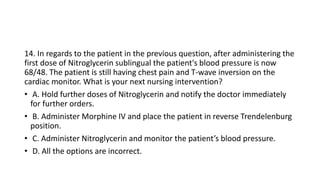14. In regards to the patient in the previous question, after administering the
first dose of Nitroglycerin sublingual the patient's blood pressure is now
68/48. The patient is still having chest pain and T-wave inversion on the
cardiac monitor. What is your next nursing intervention?
• A. Hold further doses of Nitroglycerin and notify the doctor immediately
for further orders.
• B. Administer Morphine IV and place the patient in reverse Trendelenburg
position.
• C. Administer Nitroglycerin and monitor the patient’s blood pressure.
• D. All the options are incorrect.
 