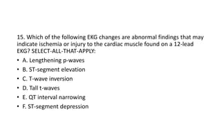 15. Which of the following EKG changes are abnormal findings that may
indicate ischemia or injury to the cardiac muscle found on a 12-lead
EKG? SELECT-ALL-THAT-APPLY:
• A. Lengthening p-waves
• B. ST-segment elevation
• C. T-wave inversion
• D. Tall t-waves
• E. QT interval narrowing
• F. ST-segment depression
 
