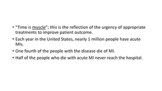 • “Time is muscle”; this is the reflection of the urgency of appropriate
treatments to improve patient outcome.
• Each year in the United States, nearly 1 million people have acute
MIs.
• One fourth of the people with the disease die of MI.
• Half of the people who die with acute MI never reach the hospital.
 