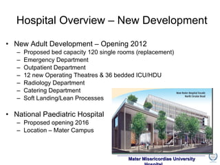 New Adult Development – Opening 2012 Proposed bed capacity 120 single rooms (replacement) Emergency Department Outpatient Department 12 new Operating Theatres & 36 bedded ICU/HDU Radiology Department Catering Department Soft Landing/Lean Processes National Paediatric Hospital Proposed opening 2016 Location – Mater Campus Hospital Overview – New Development 