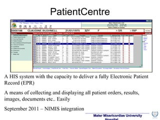 PatientCentre A HIS system with the capacity to deliver a fully Electronic Patient Record (EPR) A means of collecting and displaying all patient orders, results, images, documents etc.. Easily September 2011 – NIMIS integration 