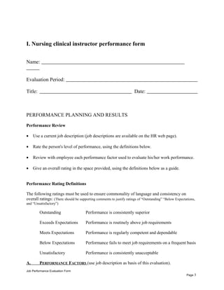 I. Nursing clinical instructor performance form
Name:
Evaluation Period:
Title: Date:
PERFORMANCE PLANNING AND RESULTS
Performance Review
• Use a current job description (job descriptions are available on the HR web page).
• Rate the person's level of performance, using the definitions below.
• Review with employee each performance factor used to evaluate his/her work performance.
• Give an overall rating in the space provided, using the definitions below as a guide.
Performance Rating Definitions
The following ratings must be used to ensure commonality of language and consistency on
overall ratings: (There should be supporting comments to justify ratings of “Outstanding” “Below Expectations,
and “Unsatisfactory”)
Outstanding Performance is consistently superior
Exceeds Expectations Performance is routinely above job requirements
Meets Expectations Performance is regularly competent and dependable
Below Expectations Performance fails to meet job requirements on a frequent basis
Unsatisfactory Performance is consistently unacceptable
A. PERFORMANCE FACTORS (use job description as basis of this evaluation).
Job Performance Evaluation Form
Page 3
 