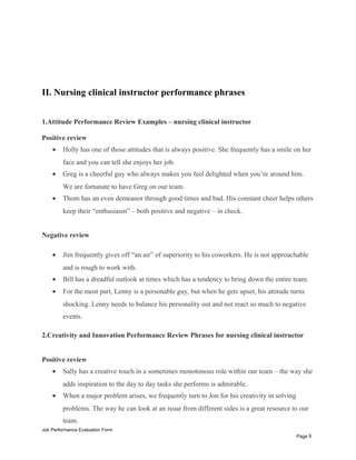 II. Nursing clinical instructor performance phrases
1.Attitude Performance Review Examples – nursing clinical instructor
Positive review
• Holly has one of those attitudes that is always positive. She frequently has a smile on her
face and you can tell she enjoys her job.
• Greg is a cheerful guy who always makes you feel delighted when you’re around him.
We are fortunate to have Greg on our team.
• Thom has an even demeanor through good times and bad. His constant cheer helps others
keep their “enthusiasm” – both positive and negative – in check.
Negative review
• Jim frequently gives off “an air” of superiority to his coworkers. He is not approachable
and is rough to work with.
• Bill has a dreadful outlook at times which has a tendency to bring down the entire team.
• For the most part, Lenny is a personable guy, but when he gets upset, his attitude turns
shocking. Lenny needs to balance his personality out and not react so much to negative
events.
2.Creativity and Innovation Performance Review Phrases for nursing clinical instructor
Positive review
• Sally has a creative touch in a sometimes monotonous role within our team – the way she
adds inspiration to the day to day tasks she performs is admirable.
• When a major problem arises, we frequently turn to Jon for his creativity in solving
problems. The way he can look at an issue from different sides is a great resource to our
team.
Job Performance Evaluation Form
Page 8
 