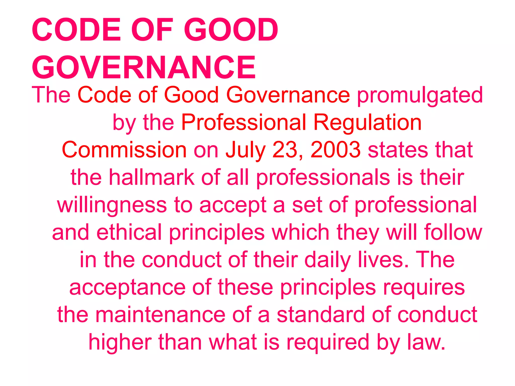 CODE OF GOOD
GOVERNANCE
The Code of Good Governance promulgated
by the Professional Regulation
Commission on July 23, 2003 states that
the hallmark of all professionals is their
willingness to accept a set of professional
and ethical principles which they will follow
in the conduct of their daily lives. The
acceptance of these principles requires
the maintenance of a standard of conduct
higher than what is required by law.
 