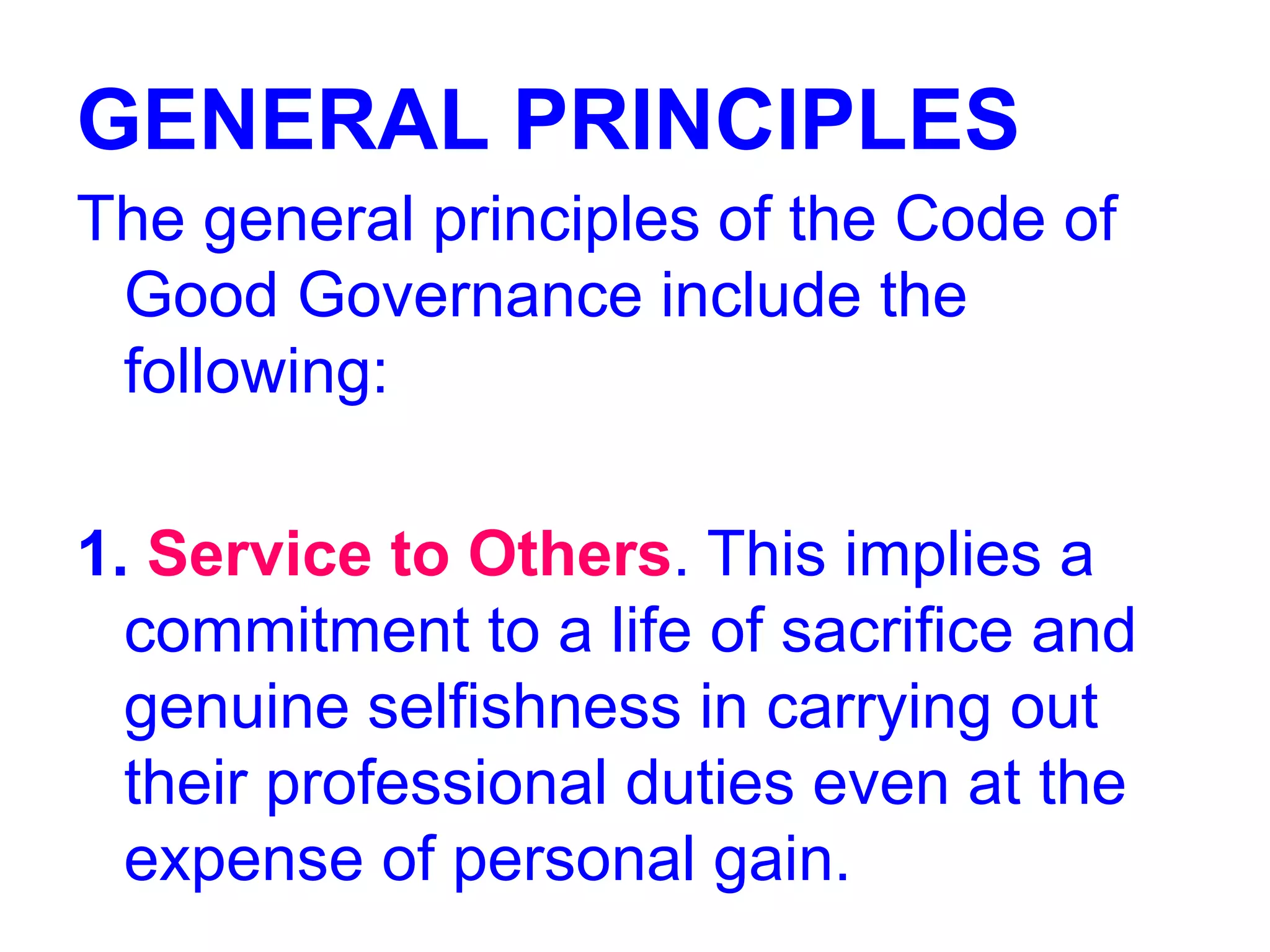 GENERAL PRINCIPLES
The general principles of the Code of
Good Governance include the
following:
1. Service to Others. This implies a
commitment to a life of sacrifice and
genuine selfishness in carrying out
their professional duties even at the
expense of personal gain.
 