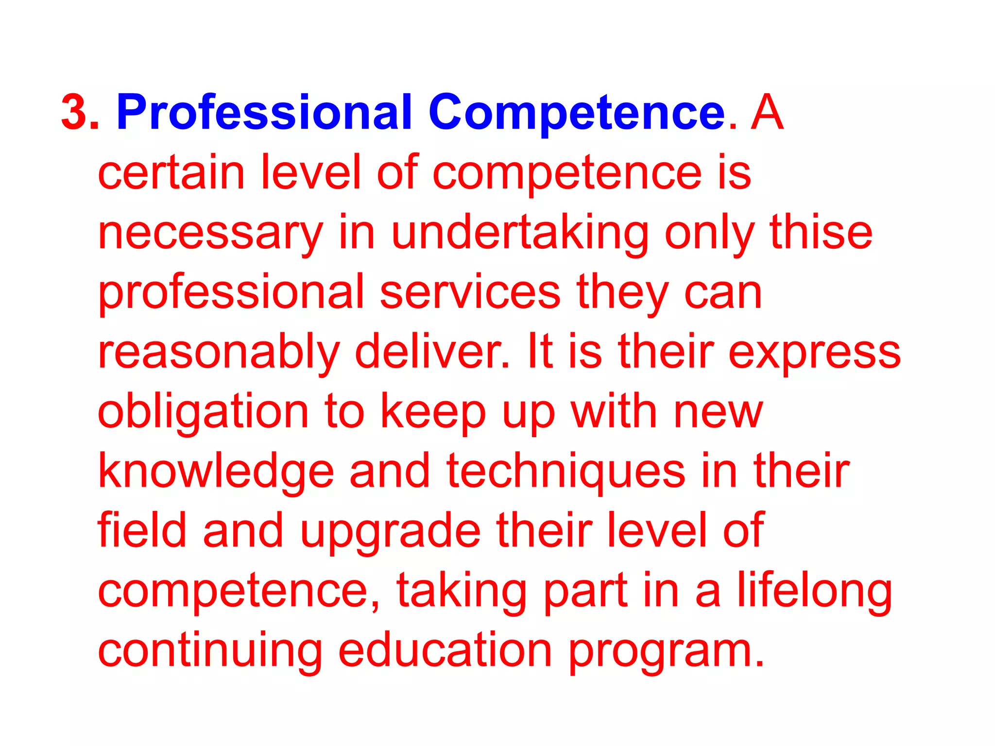 3. Professional Competence. A
certain level of competence is
necessary in undertaking only thise
professional services they can
reasonably deliver. It is their express
obligation to keep up with new
knowledge and techniques in their
field and upgrade their level of
competence, taking part in a lifelong
continuing education program.
 
