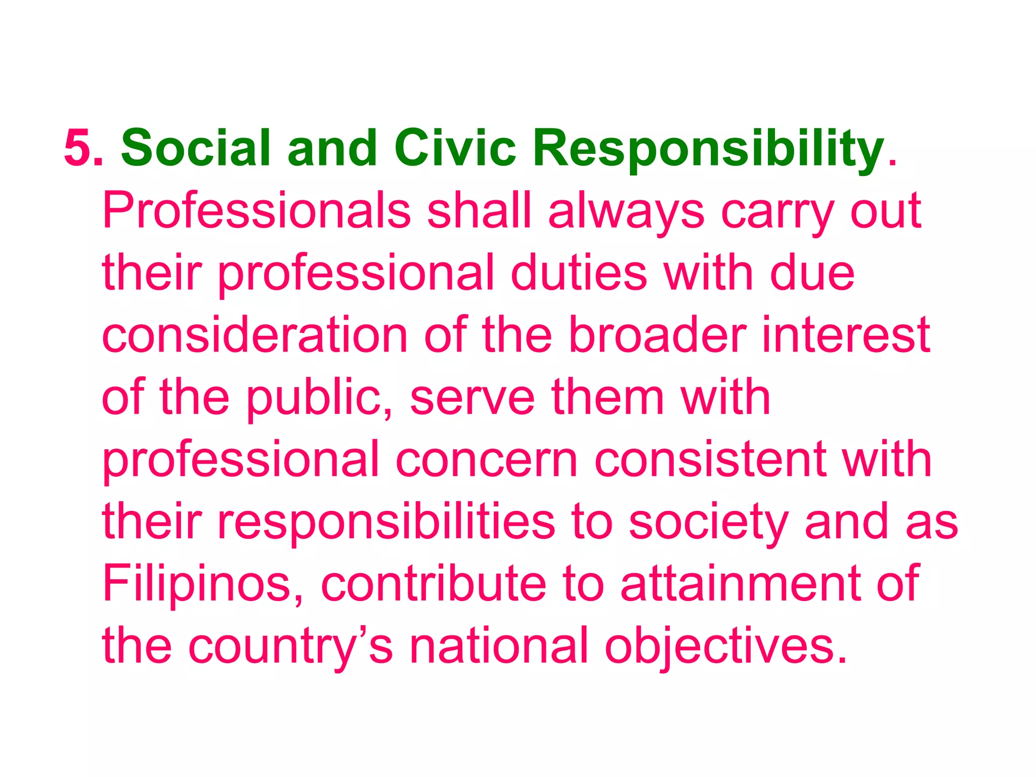 5. Social and Civic Responsibility.
Professionals shall always carry out
their professional duties with due
consideration of the broader interest
of the public, serve them with
professional concern consistent with
their responsibilities to society and as
Filipinos, contribute to attainment of
the country’s national objectives.
 