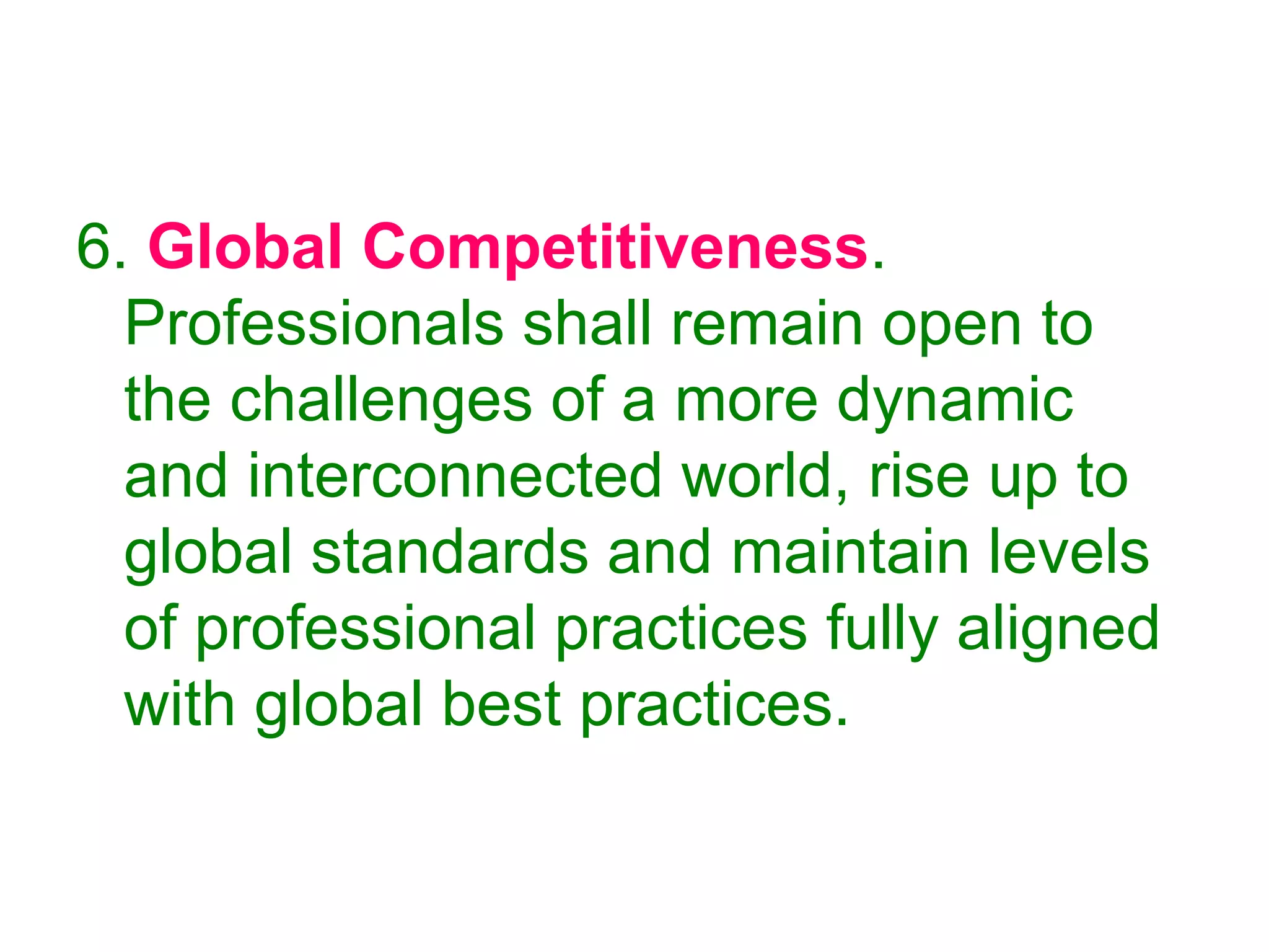 6. Global Competitiveness.
Professionals shall remain open to
the challenges of a more dynamic
and interconnected world, rise up to
global standards and maintain levels
of professional practices fully aligned
with global best practices.
 