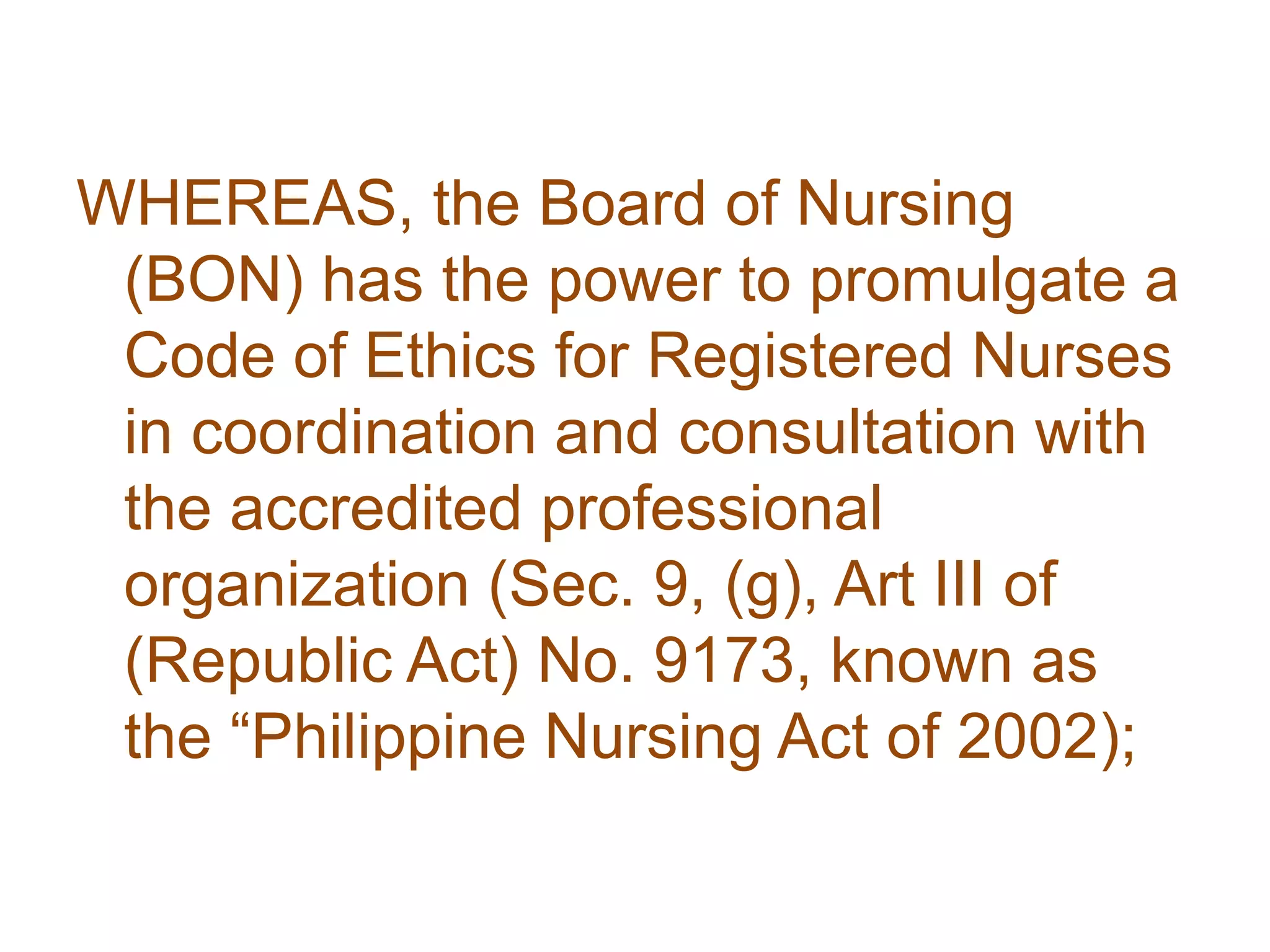 WHEREAS, the Board of Nursing
(BON) has the power to promulgate a
Code of Ethics for Registered Nurses
in coordination and consultation with
the accredited professional
organization (Sec. 9, (g), Art III of
(Republic Act) No. 9173, known as
the “Philippine Nursing Act of 2002);
 
