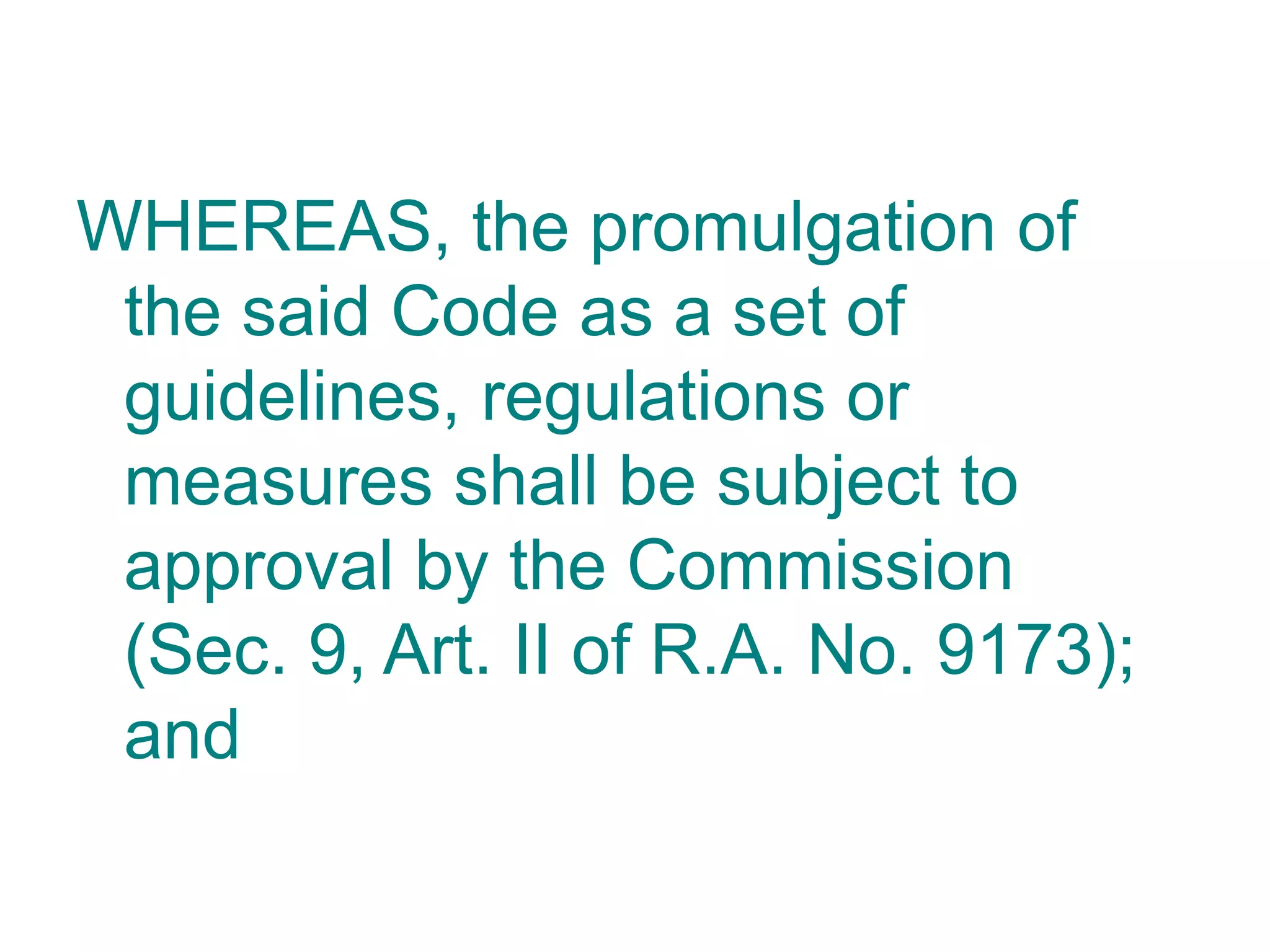 WHEREAS, the promulgation of
the said Code as a set of
guidelines, regulations or
measures shall be subject to
approval by the Commission
(Sec. 9, Art. II of R.A. No. 9173);
and
 