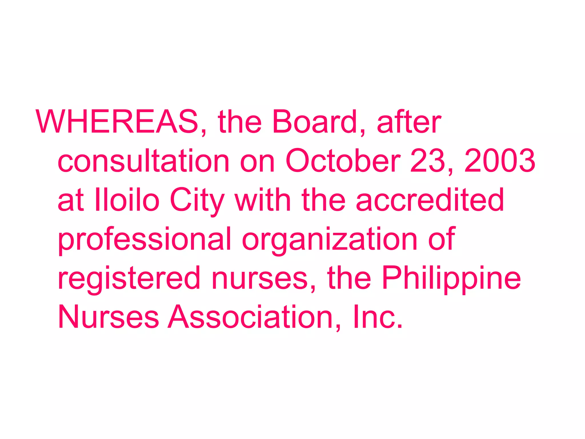 WHEREAS, the Board, after
consultation on October 23, 2003
at Iloilo City with the accredited
professional organization of
registered nurses, the Philippine
Nurses Association, Inc.
 