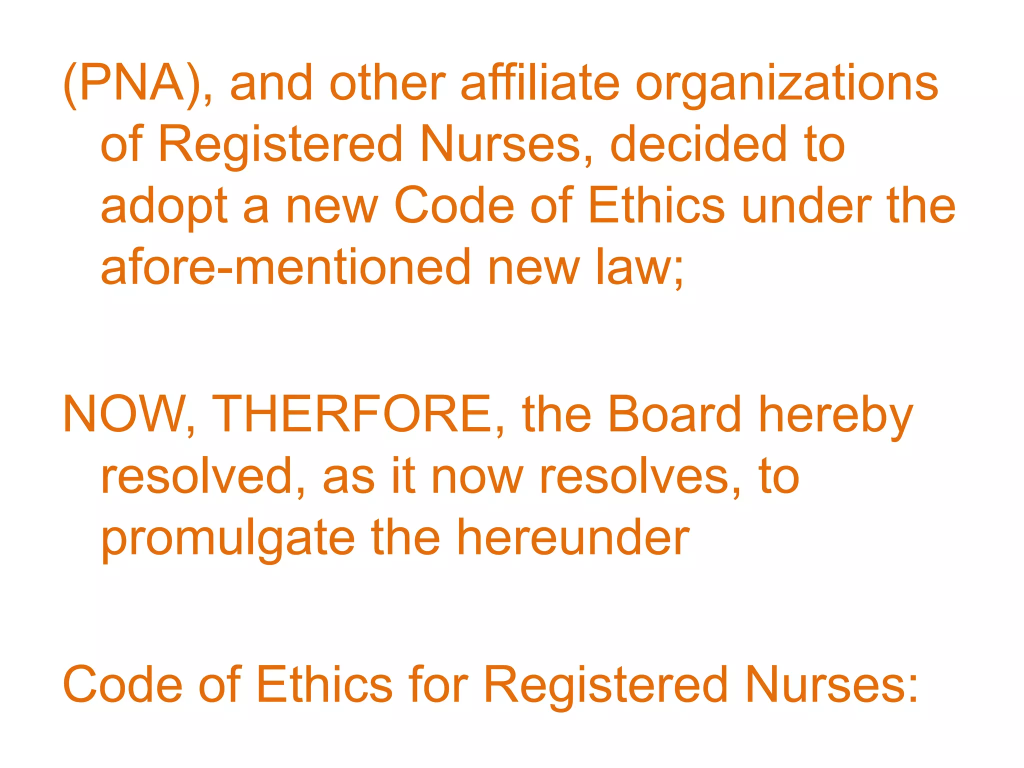 (PNA), and other affiliate organizations
of Registered Nurses, decided to
adopt a new Code of Ethics under the
afore-mentioned new law;
NOW, THERFORE, the Board hereby
resolved, as it now resolves, to
promulgate the hereunder
Code of Ethics for Registered Nurses:
 