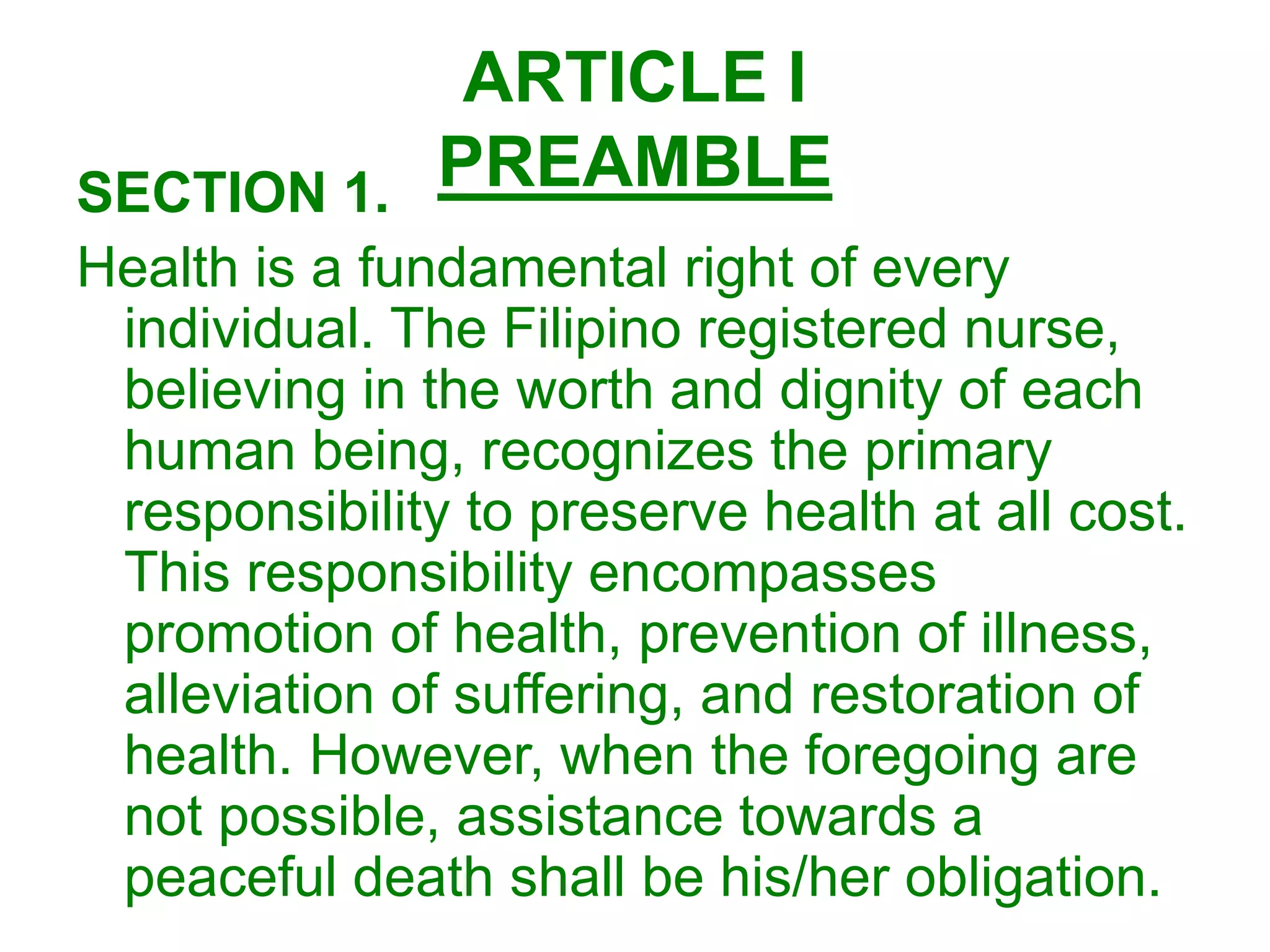 ARTICLE I
PREAMBLESECTION 1.
Health is a fundamental right of every
individual. The Filipino registered nurse,
believing in the worth and dignity of each
human being, recognizes the primary
responsibility to preserve health at all cost.
This responsibility encompasses
promotion of health, prevention of illness,
alleviation of suffering, and restoration of
health. However, when the foregoing are
not possible, assistance towards a
peaceful death shall be his/her obligation.
 