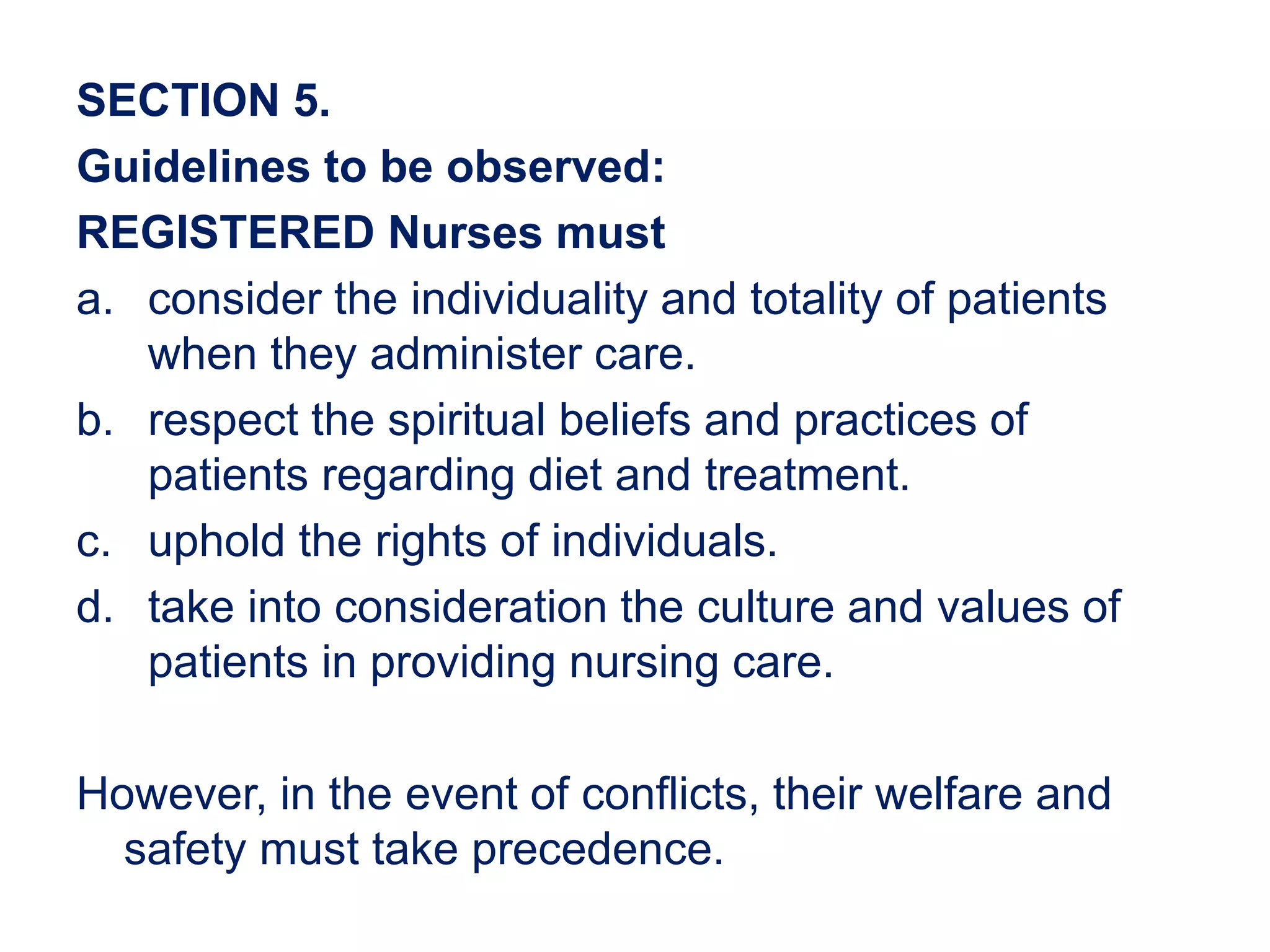 SECTION 5.
Guidelines to be observed:
REGISTERED Nurses must
a. consider the individuality and totality of patients
when they administer care.
b. respect the spiritual beliefs and practices of
patients regarding diet and treatment.
c. uphold the rights of individuals.
d. take into consideration the culture and values of
patients in providing nursing care.
However, in the event of conflicts, their welfare and
safety must take precedence.
 