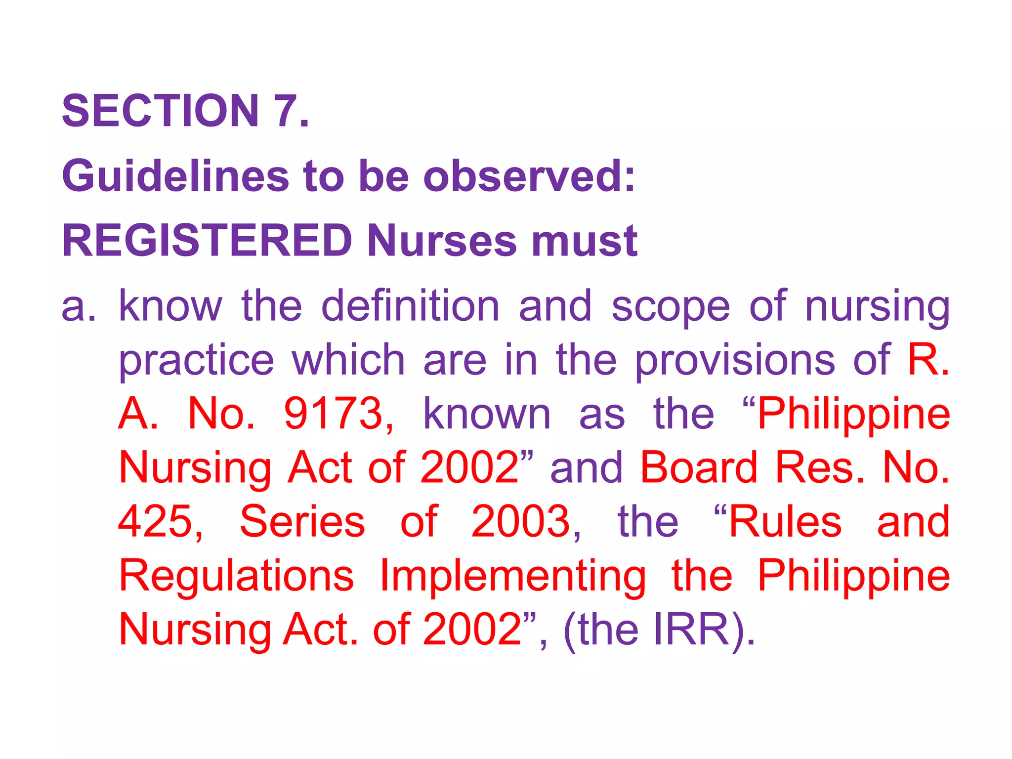 SECTION 7.
Guidelines to be observed:
REGISTERED Nurses must
a. know the definition and scope of nursing
practice which are in the provisions of R.
A. No. 9173, known as the “Philippine
Nursing Act of 2002” and Board Res. No.
425, Series of 2003, the “Rules and
Regulations Implementing the Philippine
Nursing Act. of 2002”, (the IRR).
 